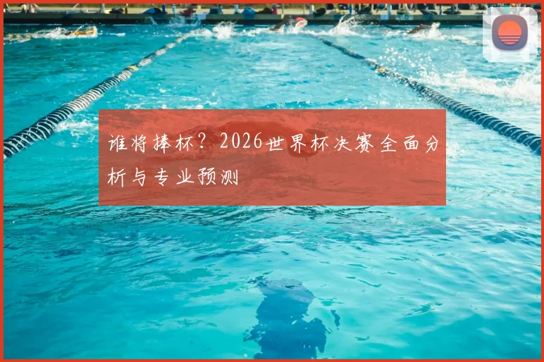 谁将捧杯？2026世界杯决赛全面分析与专业预测