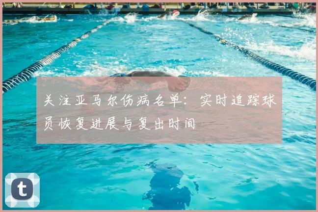 关注亚马尔伤病名单：实时追踪球员恢复进展与复出时间