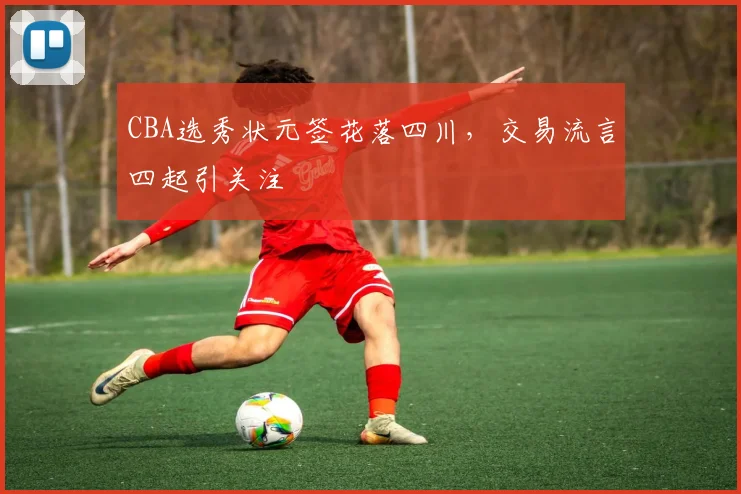 CBA选秀状元签花落四川，交易流言四起引关注