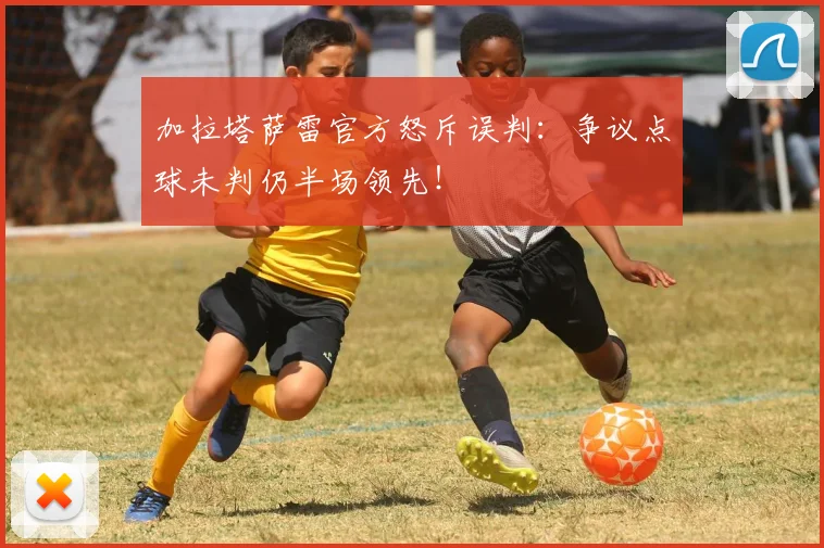 加拉塔萨雷官方怒斥误判：争议点球未判仍半场领先！