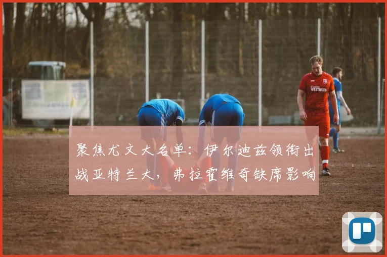 聚焦尤文大名单：伊尔迪兹领衔出战亚特兰大，弗拉霍维奇缺席影响几何