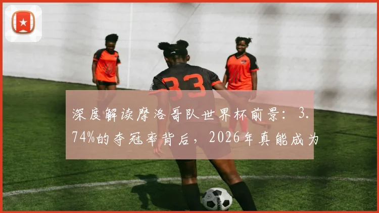深度解读摩洛哥队世界杯前景：3.74%的夺冠率背后，2026年真能成为北非之光吗？