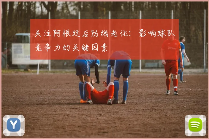关注阿根廷后防线老化：影响球队竞争力的关键因素