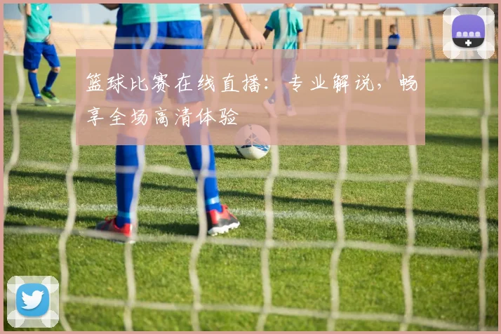 篮球比赛在线直播：专业解说，畅享全场高清体验