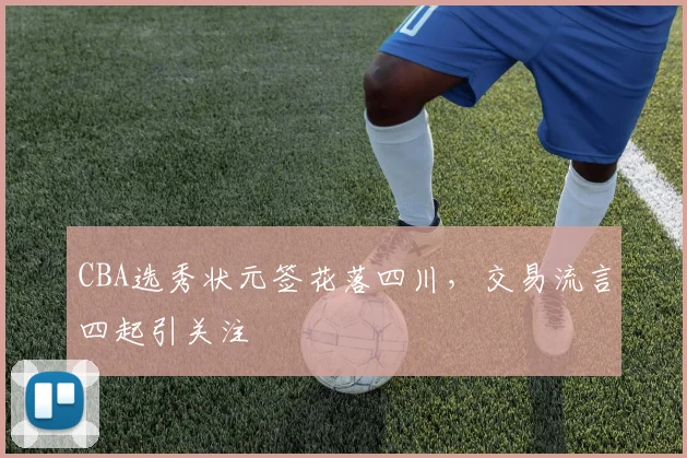 CBA选秀状元签花落四川，交易流言四起引关注
