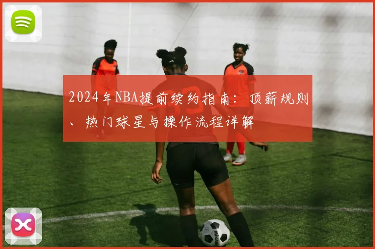 2024年NBA提前续约指南：顶薪规则、热门球星与操作流程详解