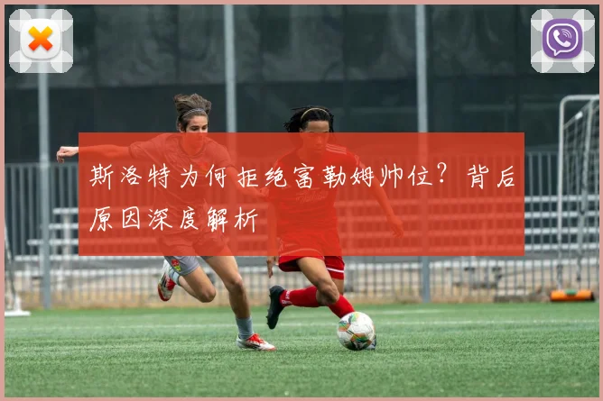 斯洛特为何拒绝富勒姆帅位?背后原因深度解析