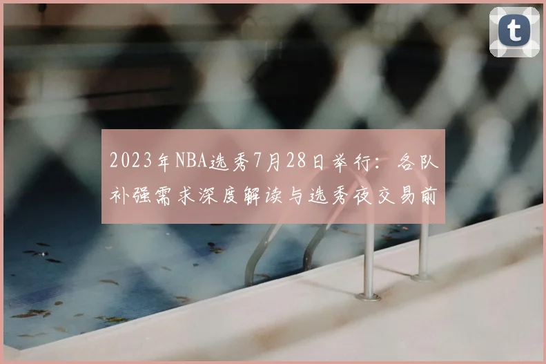 2023年NBA选秀7月28日举行：各队补强需求深度解读与选秀夜交易前瞻