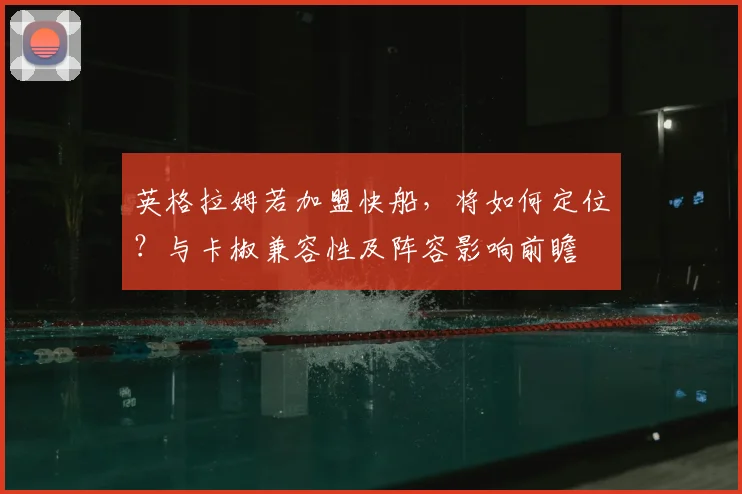 英格拉姆若加盟快船，将如何定位？与卡椒兼容性及阵容影响前瞻