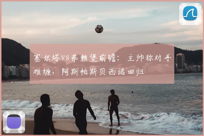 塞尔塔vs弗赖堡前瞻：主帅称对手难缠，阿斯帕斯贝西诺回归