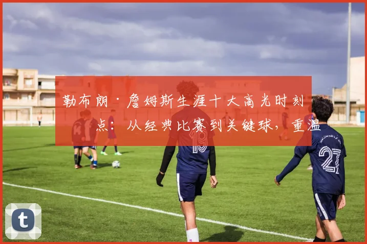 勒布朗·詹姆斯生涯十大高光时刻盘点：从经典比赛到关键球，重温传奇之路
