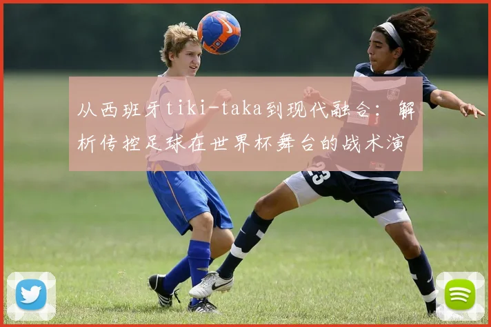 从西班牙tiki-taka到现代融合：解析传控足球在世界杯舞台的战术演变与生存之道