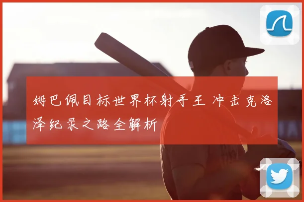姆巴佩目标世界杯射手王 冲击克洛泽纪录之路全解析