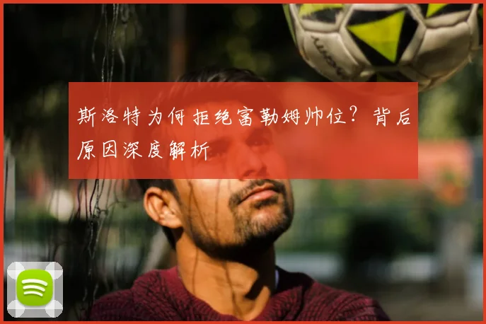 斯洛特为何拒绝富勒姆帅位?背后原因深度解析