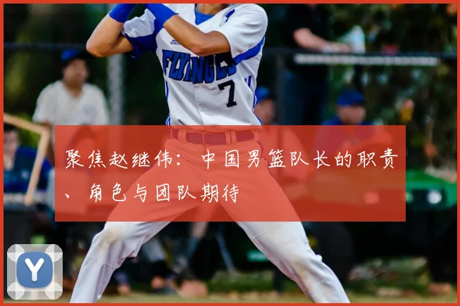 聚焦赵继伟：中国男篮队长的职责、角色与团队期待
